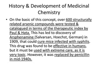 History & Development of Medicinal
Chemistry
• On the basic of this concept, over 600 structurally
related arsenic compounds were tested &
catalogued in terms of the therapeutic index by
Paul & Hata. This has led to discovery of
Arsphenamine (Salvarsan, Hoechst, German) in
1909, that could cure mice infected with syphilis.
This drug was found to be effective in humans,
but it must be used with extreme care, as it is
very toxic. However, it was replaced by penicillin
in mid-1940s.
 