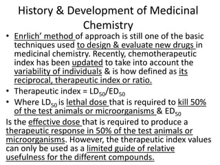 History & Development of Medicinal
Chemistry
• Enrlich’ method of approach is still one of the basic
techniques used to design & evaluate new drugs in
medicinal chemistry. Recently, chemotherapeutic
index has been updated to take into account the
variability of individuals & is how defined as its
reciprocal, therapeutic index or ratio.
• Therapeutic index = LD50/ED50
• Where LD50 is lethal dose that is required to kill 50%
of the test animals or microorganisms & ED50
Is the effective dose that is required to produce a
therapeutic response in 50% of the test animals or
microorganisms. However, the therapeutic index values
can only be used as a limited guide of relative
usefulness for the different compounds.
 