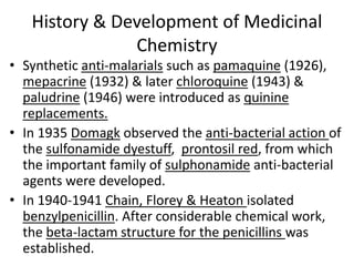 History & Development of Medicinal
Chemistry
• Synthetic anti-malarials such as pamaquine (1926),
mepacrine (1932) & later chloroquine (1943) &
paludrine (1946) were introduced as quinine
replacements.
• In 1935 Domagk observed the anti-bacterial action of
the sulfonamide dyestuff, prontosil red, from which
the important family of sulphonamide anti-bacterial
agents were developed.
• In 1940-1941 Chain, Florey & Heaton isolated
benzylpenicillin. After considerable chemical work,
the beta-lactam structure for the penicillins was
established.
 