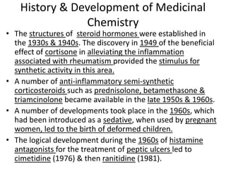 History & Development of Medicinal
Chemistry
• The structures of steroid hormones were established in
the 1930s & 1940s. The discovery in 1949 of the beneficial
effect of cortisone in alleviating the inflammation
associated with rheumatism provided the stimulus for
synthetic activity in this area.
• A number of anti-inflammatory semi-synthetic
corticosteroids such as prednisolone, betamethasone &
triamcinolone became available in the late 1950s & 1960s.
• A number of developments took place in the 1960s, which
had been introduced as a sedative, when used by pregnant
women, led to the birth of deformed children.
• The logical development during the 1960s of histamine
antagonists for the treatment of peptic ulcers led to
cimetidine (1976) & then ranitidine (1981).
 