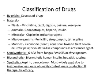 Classification of Drugs
• By origin:- Sources of drugs
• Natural:-
– Plants:- Vincristine, taxol, digoxin, quinine, reserpine
– Animals:- Gonadotropins, heparin, insulin
– Minerals:- Cisplastin anticancer agent
– Micro-organisms:-Penicillin, streptomycin, tetracycline
– Marines:- Ziconotide (Prialt), cone snail toxin to treat severe
neurotic pain; bryo-statin-like compounds as anticancer agent.
• Semisynthetic:- 6-APA from fungus Penicillium chrysogenum.
• Biosynthetic:- Biosynthetic human insulin, hepatitis vaccine.
• Synthetic:- Aspirin, paracetamol. Most widely used due to
inexpensiveness, ease of quality control, mass production &
therapeutic efficacy.
 