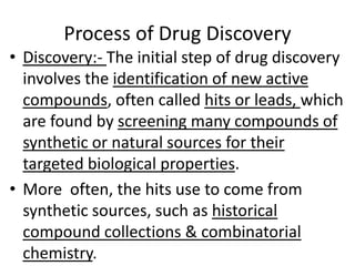 Process of Drug Discovery
• Discovery:- The initial step of drug discovery
involves the identification of new active
compounds, often called hits or leads, which
are found by screening many compounds of
synthetic or natural sources for their
targeted biological properties.
• More often, the hits use to come from
synthetic sources, such as historical
compound collections & combinatorial
chemistry.
 