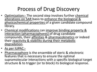 Process of Drug Discovery
• Optimization:- The second step involves further chemical
alterations on SAR basis to enhance the biological &
physicochemical properties of a given candidate compound
library.
• Chemical modifications can improve binding property &
interaction (pharmacophores) of drug candidate
compounds, their affinities & pharmacokinetics or indeed
their reactivity & stability during their metabolic
degradation.
• As per IUPAC:-
• Pharmacophore is the ensemble of steric & electronic
features that is necessary to ensure the optimal
supramolecular interactions with a specific biological target
structure & to trigger (or to block) its biological response.
 