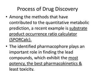 Process of Drug Discovery
• Among the methods that have
contributed to the quantitative metabolic
prediction, a recent example is substrate
product occurrence ratio calculator
(SPORCalc).
• The identified pharmacophore plays an
important role in finding the lead
compounds, which exhibit the most
potency, the best pharmacokinetics &
least toxicity.
 
