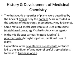 History & Development of Medicinal
Chemistry
• The therapeutic properties of plants were described by
the Ancient Greeks & by the Romans & are recorded in
the writings of Hippocrates, Dioscorides, Pliny & Galenus.
• Some metals & metal salts were also used at this time
(metal-based drugs, eg. Cisplastin-Anticancer agent).
• In the middle ages various ‘Materia Medica’ &
pharmacopeias brought together traditional uses of
plants.
• Exploration in the seventeenth & eighteenth centuries
led to the addition of a number of useful tropical plants
to those of European origin.
 