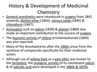 History & Development of Medicinal
Chemistry
• General anesthetics were introduced in surgery from 1842
onwards, diethyl ether (1842), nitrous oxide (1845) &
chloroform (1847).
• Antiseptics such as iodine (1839) & phenol (1860) also
made an important contribution to the success of surgery.
• The hypnotic activity of chloral (trichloroethanal) (1869)
was also reported.
• Many of the developments after the 1860s arose from the
synthesis of compounds specifically for their medicinal
action.
• Although use of willow bark as a pain killer was known to
the herbalists, the analgesic activity of its constituent salicin
& of salicylic acid were developed in the 1860s & 1870s.
 