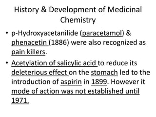 History & Development of Medicinal
Chemistry
• p-Hydroxyacetanilide (paracetamol) &
phenacetin (1886) were also recognized as
pain killers.
• Acetylation of salicylic acid to reduce its
deleterious effect on the stomach led to the
introduction of aspirin in 1899. However it
mode of action was not established until
1971.
 