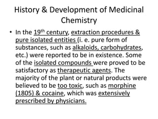 History & Development of Medicinal
Chemistry
• In the 19th century, extraction procedures &
pure isolated entities (i. e. pure form of
substances, such as alkaloids, carbohydrates,
etc.) were reported to be in existence. Some
of the isolated compounds were proved to be
satisfactory as therapeutic agents. The
majority of the plant or natural products were
believed to be too toxic, such as morphine
(1805) & cocaine, which was extensively
prescribed by physicians.
 