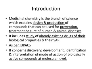 Introduction
• Medicinal chemistry is the branch of science
which explains design & production of
compounds that can be used for prevention,
treatment or cure of human & animal diseases.
• It includes study of already existing drugs of their
biological properties & their SAR.
• As per IUPAC:-
• It concerns discovery, development, identification
& interpretation of mode of action of biologically
active compounds at molecular level.
 