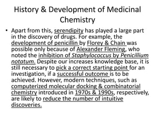 History & Development of Medicinal
Chemistry
• Apart from this, serendipity has played a large part
in the discovery of drugs. For example, the
development of penicillin by Florey & Chain was
possible only because of Alexander Fleming, who
noted the inhibition of Staphylococcus by Penicillium
notatum. Despite our increases knowledge base, it is
still necessary to pick a correct starting point for an
investigation, if a successful outcome is to be
achieved. However, modern techniques, such as
computerized molecular docking & combinatorial
chemistry introduced in 1970s & 1990s, respectively,
are likely to reduce the number of intuitive
discoveries.
 