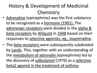 History & Development of Medicinal
Chemistry
• Adrenaline (epinephrine) was the first substance
to be recognized as a hormone (1901). The
adrenergic receptors were divided in the alpha &
beta receptors by Ahlquist in 1948 based on their
responses to selective agonists, eg., isoprenaline.
• The beta receptors were subsequently subdivided
by Lands. This, together with an understanding of
the metabolism of adrenalin (epinephrine) led to
the discovery of salbutamol (1976) as a selective
beta2 agonist in the treatment of asthma.
 