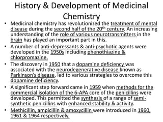 History & Development of Medicinal
Chemistry
• Medicinal chemistry has revolutionized the treatment of mental
disease during the second half of the 20th century. An increasing
understanding of the role of various neurotransmitters in the
brain has played an important part in this.
• A number of anti-depressants & anti-psychotic agents were
developed in the 1950s including phenothiazine &
chlorpromazine.
• The discovery in 1950 that a dopamine deficiency was
associated with the neurodegenerative disease known as
Parkinson’s disease, led to various strategies to overcome this
dopamine deficiency.
• A significant step forward came in 1959 when methods for the
commercial isolation of the 6-APA core of the penicillins were
developed. This permitted the synthesis of a range of semi-
synthetic penicillins with enhanced stability & activity.
• Methicillin, ampicillin & amoxycillin were introduced in 1960,
1961 & 1964 respectively.
 
