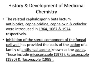 History & Development of Medicinal
Chemistry
• The related cephalosporin beta lactum
antibiotics, cephaloridine, cephaloxin & cefaclor
were introduced in 1964, 1067 & 1974
respectively.
• Inhibition of the sterol component of the fungal
cell wall has provided the basis of the action of a
family of antifungal agents known as the azoles.
These include micoconazole (1972), ketoconazole
(1980) & fluconazole (1988).
 