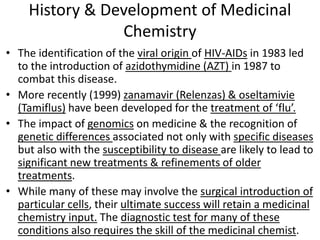 History & Development of Medicinal
Chemistry
• The identification of the viral origin of HIV-AIDs in 1983 led
to the introduction of azidothymidine (AZT) in 1987 to
combat this disease.
• More recently (1999) zanamavir (Relenzas) & oseltamivie
(Tamiflus) have been developed for the treatment of ‘flu’.
• The impact of genomics on medicine & the recognition of
genetic differences associated not only with specific diseases
but also with the susceptibility to disease are likely to lead to
significant new treatments & refinements of older
treatments.
• While many of these may involve the surgical introduction of
particular cells, their ultimate success will retain a medicinal
chemistry input. The diagnostic test for many of these
conditions also requires the skill of the medicinal chemist.
 