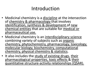 Introduction
• Medicinal chemistry is a discipline at the intersection
of chemistry & pharmacology that involves
identification, synthesis & development of new
chemical entities that are suitable for medical or
pharmaceutical use.
• Medicinal chemistry is an interdisciplinary science
combining variety of subjects such as organic
chemistry, phytochemistry, pharmacology, toxicology,
molecular biology, biochemistry, computational
chemistry, physical chemistry & statistics.
• It also includes the study of existing drugs, their
pharmacological properties, toxic effects & their
quantitative structure-activity relationships (QSAR).
 