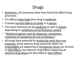 Drugs
• Definition:- All chemicals other than food that affect living
processes.
• If it effects helps body then drug is medicine.
• If causes harmful effects on body, it is poison.
• The same chemical can be medicine as well as poison
depending on conditions of use & person using it.
• “Medicinal agents used for diagnosis, prevention,
treatment of symptoms & cure of diseases.”
• All drugs have potential for producing more than one
response. Some adverse drug responses which are
unavoidable are appearing at therapeutic doses are termed
as Side Effects, but Adverse drug effects appearing at
extreme drug doses are described as Toxic Effects.
 