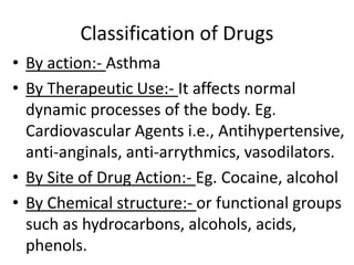 Classification of Drugs
• By action:- Asthma
• By Therapeutic Use:- It affects normal
dynamic processes of the body. Eg.
Cardiovascular Agents i.e., Antihypertensive,
anti-anginals, anti-arrythmics, vasodilators.
• By Site of Drug Action:- Eg. Cocaine, alcohol
• By Chemical structure:- or functional groups
such as hydrocarbons, alcohols, acids,
phenols.
 