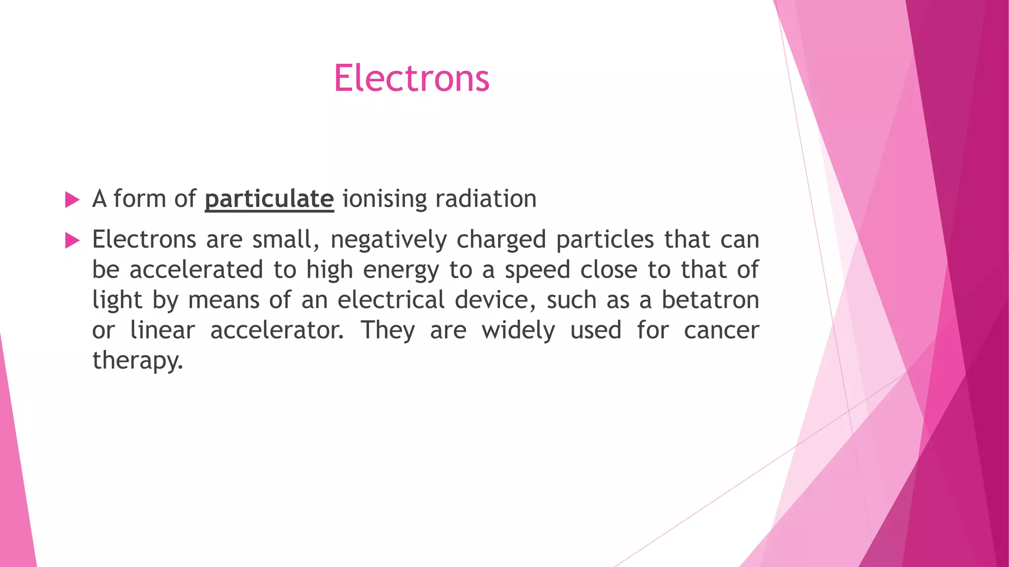 Electrons
 A form of particulate ionising radiation
 Electrons are small, negatively charged particles that can
be accelerated to high energy to a speed close to that of
light by means of an electrical device, such as a betatron
or linear accelerator. They are widely used for cancer
therapy.
 