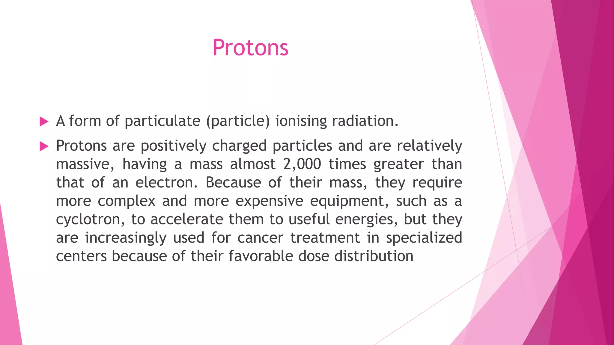 Protons
 A form of particulate (particle) ionising radiation.
 Protons are positively charged particles and are relatively
massive, having a mass almost 2,000 times greater than
that of an electron. Because of their mass, they require
more complex and more expensive equipment, such as a
cyclotron, to accelerate them to useful energies, but they
are increasingly used for cancer treatment in specialized
centers because of their favorable dose distribution
 