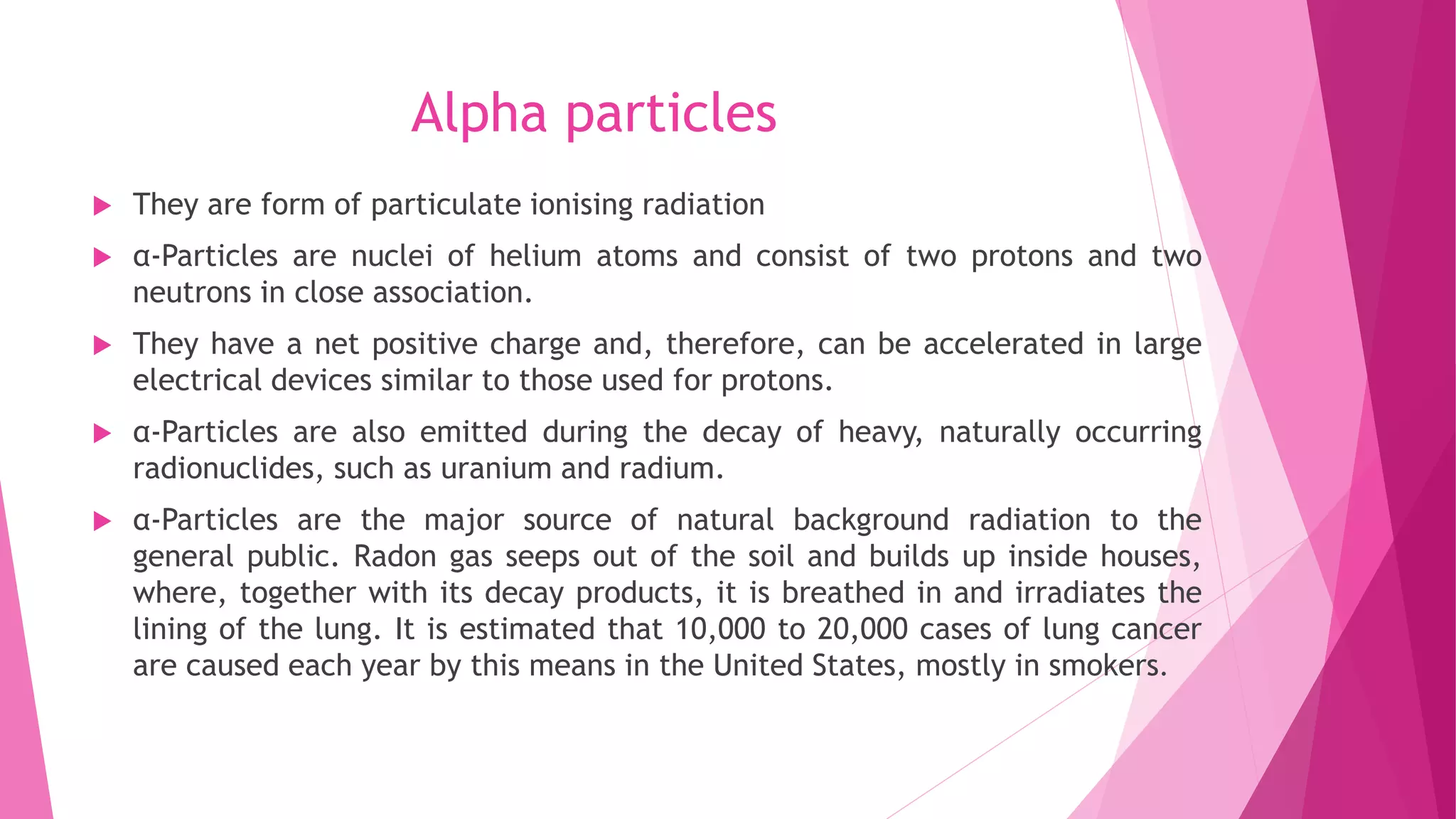 Alpha particles
 They are form of particulate ionising radiation
 α-Particles are nuclei of helium atoms and consist of two protons and two
neutrons in close association.
 They have a net positive charge and, therefore, can be accelerated in large
electrical devices similar to those used for protons.
 α-Particles are also emitted during the decay of heavy, naturally occurring
radionuclides, such as uranium and radium.
 α-Particles are the major source of natural background radiation to the
general public. Radon gas seeps out of the soil and builds up inside houses,
where, together with its decay products, it is breathed in and irradiates the
lining of the lung. It is estimated that 10,000 to 20,000 cases of lung cancer
are caused each year by this means in the United States, mostly in smokers.
 
