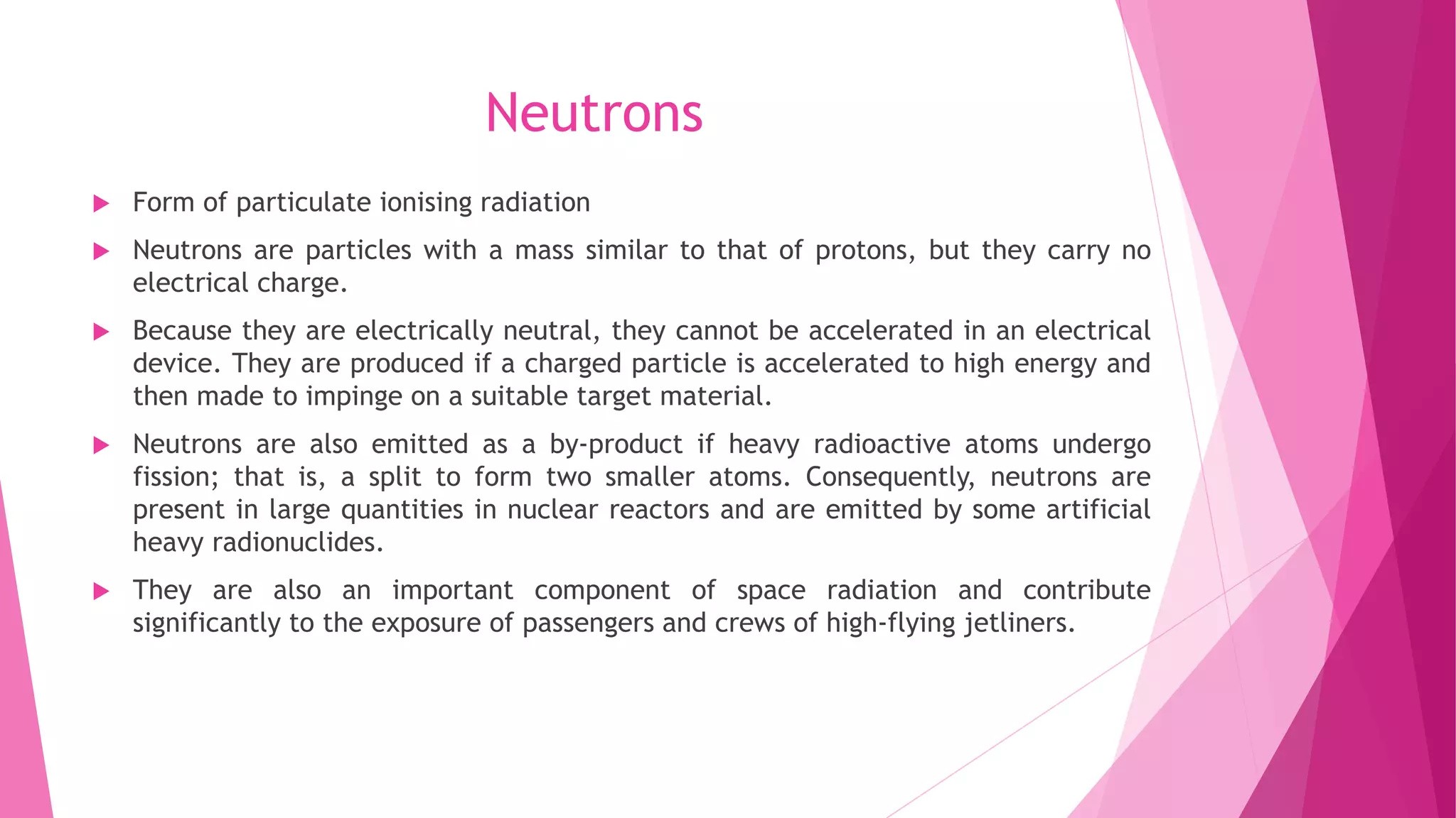 Neutrons
 Form of particulate ionising radiation
 Neutrons are particles with a mass similar to that of protons, but they carry no
electrical charge.
 Because they are electrically neutral, they cannot be accelerated in an electrical
device. They are produced if a charged particle is accelerated to high energy and
then made to impinge on a suitable target material.
 Neutrons are also emitted as a by-product if heavy radioactive atoms undergo
fission; that is, a split to form two smaller atoms. Consequently, neutrons are
present in large quantities in nuclear reactors and are emitted by some artificial
heavy radionuclides.
 They are also an important component of space radiation and contribute
significantly to the exposure of passengers and crews of high-flying jetliners.
 
