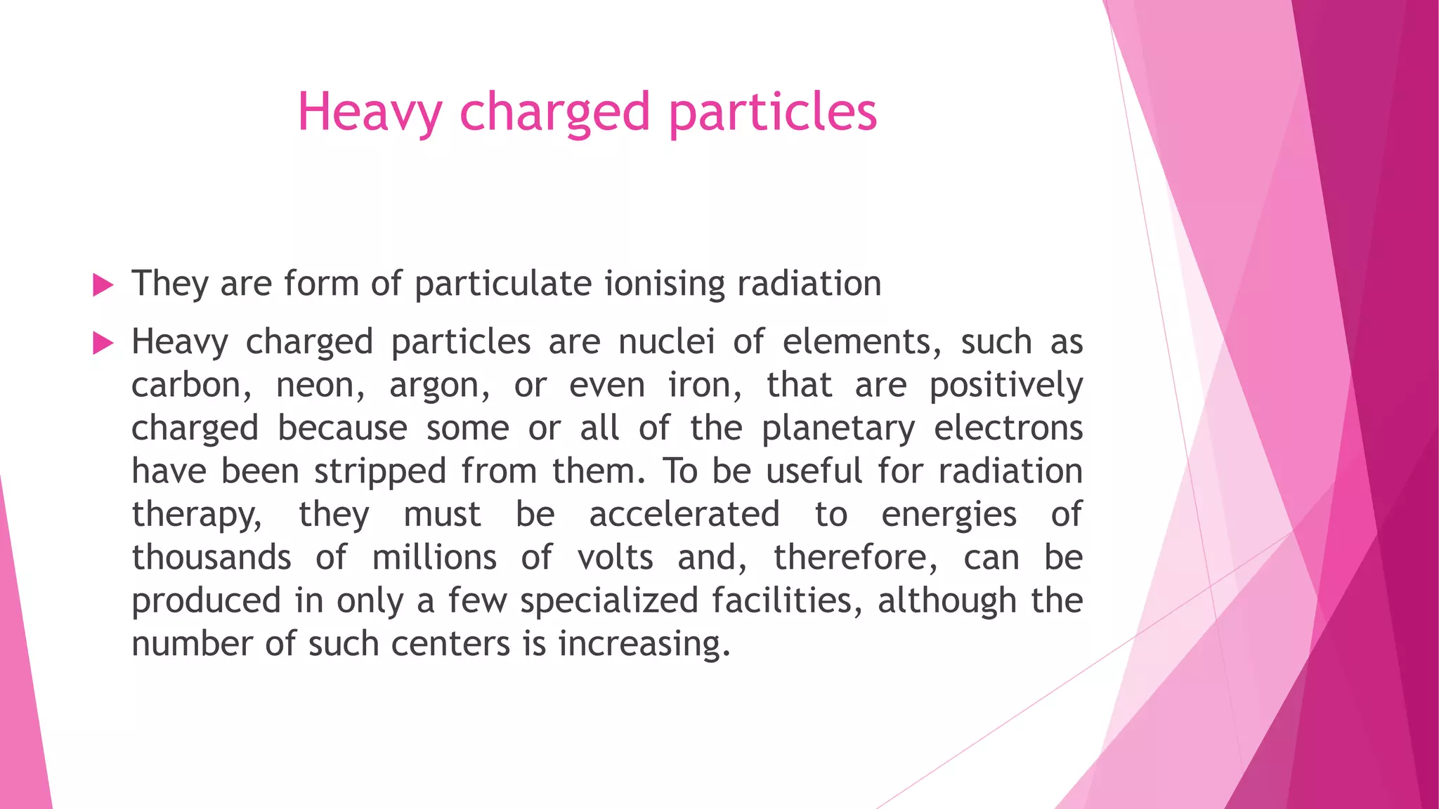 Heavy charged particles
 They are form of particulate ionising radiation
 Heavy charged particles are nuclei of elements, such as
carbon, neon, argon, or even iron, that are positively
charged because some or all of the planetary electrons
have been stripped from them. To be useful for radiation
therapy, they must be accelerated to energies of
thousands of millions of volts and, therefore, can be
produced in only a few specialized facilities, although the
number of such centers is increasing.
 