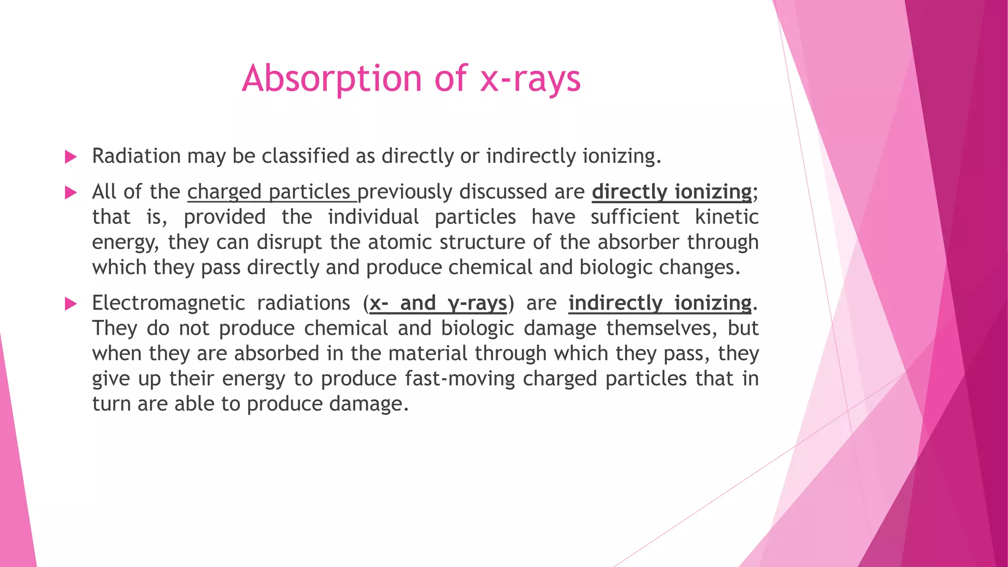 Absorption of x-rays
 Radiation may be classified as directly or indirectly ionizing.
 All of the charged particles previously discussed are directly ionizing;
that is, provided the individual particles have sufficient kinetic
energy, they can disrupt the atomic structure of the absorber through
which they pass directly and produce chemical and biologic changes.
 Electromagnetic radiations (x- and γ-rays) are indirectly ionizing.
They do not produce chemical and biologic damage themselves, but
when they are absorbed in the material through which they pass, they
give up their energy to produce fast-moving charged particles that in
turn are able to produce damage.
 