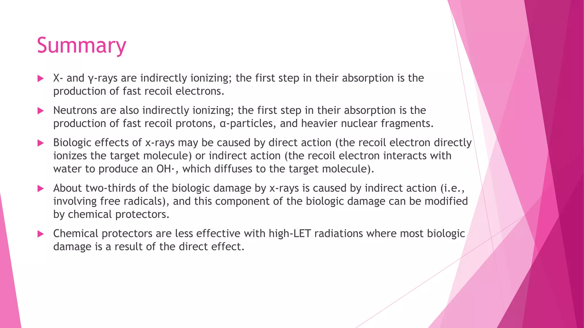 Summary
 X- and γ-rays are indirectly ionizing; the first step in their absorption is the
production of fast recoil electrons.
 Neutrons are also indirectly ionizing; the first step in their absorption is the
production of fast recoil protons, α-particles, and heavier nuclear fragments.
 Biologic effects of x-rays may be caused by direct action (the recoil electron directly
ionizes the target molecule) or indirect action (the recoil electron interacts with
water to produce an OH·, which diffuses to the target molecule).
 About two-thirds of the biologic damage by x-rays is caused by indirect action (i.e.,
involving free radicals), and this component of the biologic damage can be modified
by chemical protectors.
 Chemical protectors are less effective with high-LET radiations where most biologic
damage is a result of the direct effect.
 