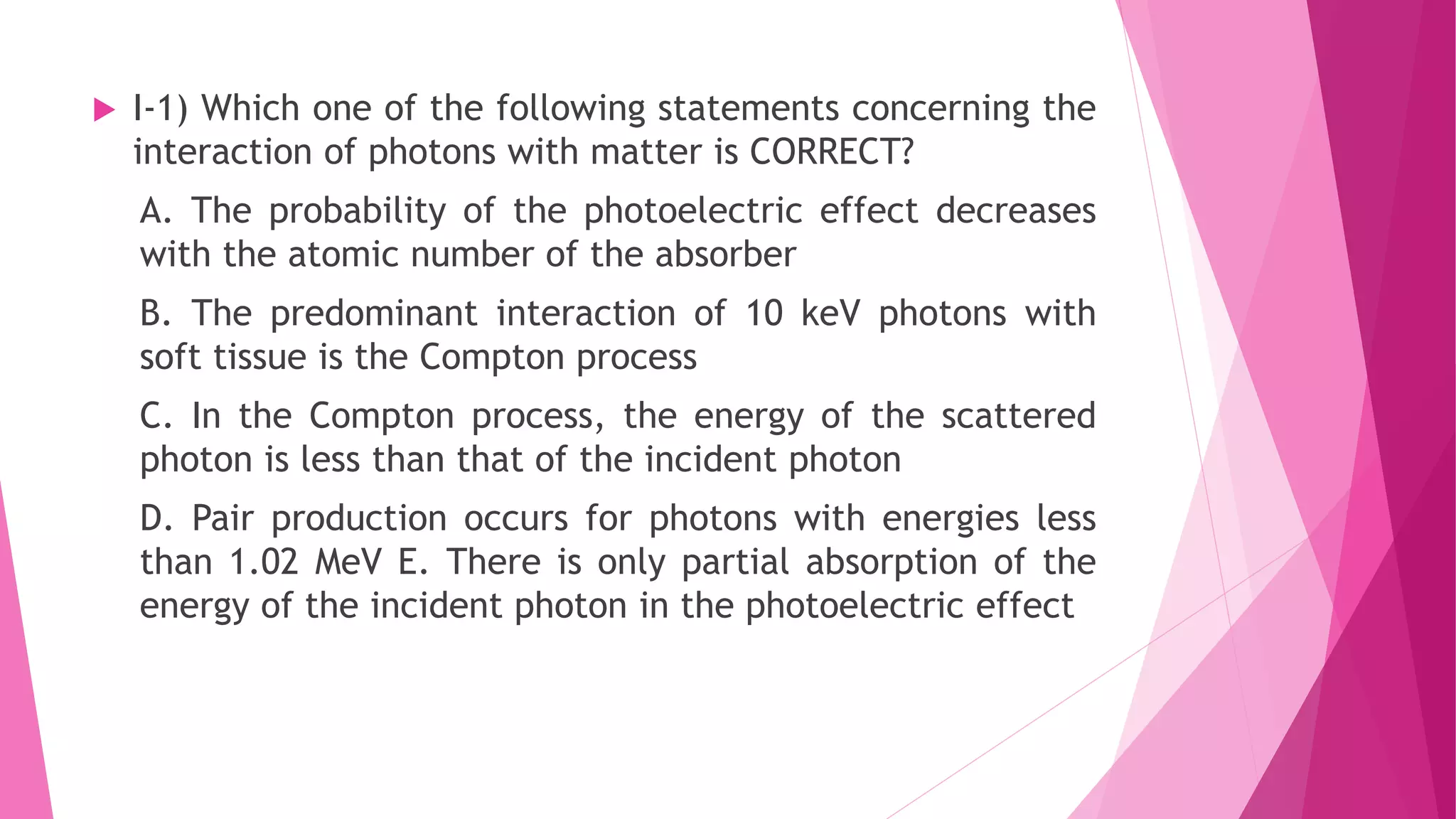  I-1) Which one of the following statements concerning the
interaction of photons with matter is CORRECT?
A. The probability of the photoelectric effect decreases
with the atomic number of the absorber
B. The predominant interaction of 10 keV photons with
soft tissue is the Compton process
C. In the Compton process, the energy of the scattered
photon is less than that of the incident photon
D. Pair production occurs for photons with energies less
than 1.02 MeV E. There is only partial absorption of the
energy of the incident photon in the photoelectric effect
 