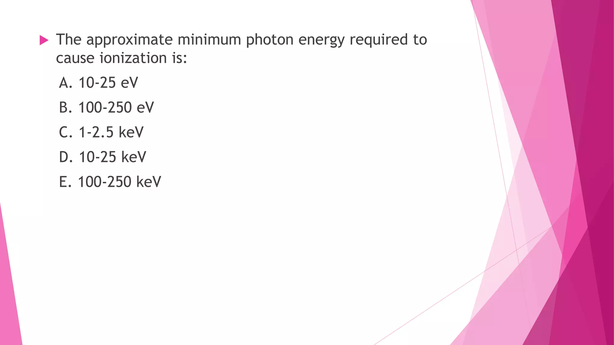  The approximate minimum photon energy required to
cause ionization is:
A. 10-25 eV
B. 100-250 eV
C. 1-2.5 keV
D. 10-25 keV
E. 100-250 keV
 