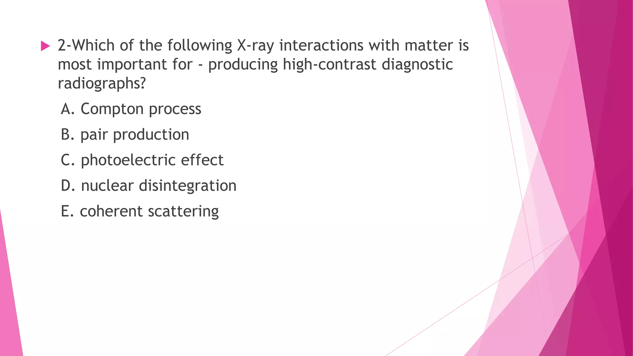  2-Which of the following X-ray interactions with matter is
most important for - producing high-contrast diagnostic
radiographs?
A. Compton process
B. pair production
C. photoelectric effect
D. nuclear disintegration
E. coherent scattering
 