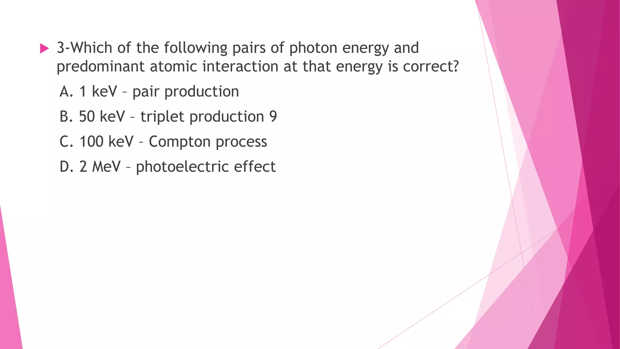  3-Which of the following pairs of photon energy and
predominant atomic interaction at that energy is correct?
A. 1 keV – pair production
B. 50 keV – triplet production 9
C. 100 keV – Compton process
D. 2 MeV – photoelectric effect
 