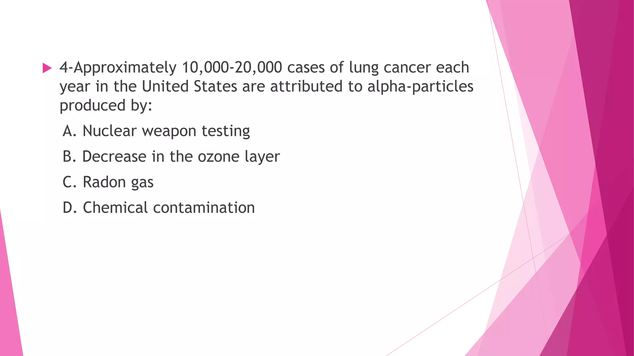  4-Approximately 10,000-20,000 cases of lung cancer each
year in the United States are attributed to alpha-particles
produced by:
A. Nuclear weapon testing
B. Decrease in the ozone layer
C. Radon gas
D. Chemical contamination
 
