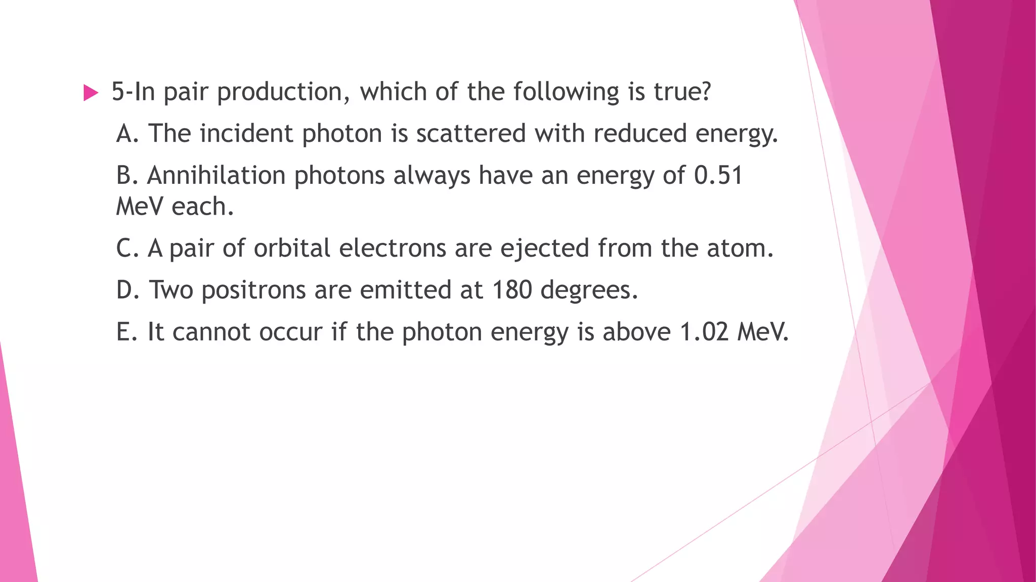  5-In pair production, which of the following is true?
A. The incident photon is scattered with reduced energy.
B. Annihilation photons always have an energy of 0.51
MeV each.
C. A pair of orbital electrons are ejected from the atom.
D. Two positrons are emitted at 180 degrees.
E. It cannot occur if the photon energy is above 1.02 MeV.
 