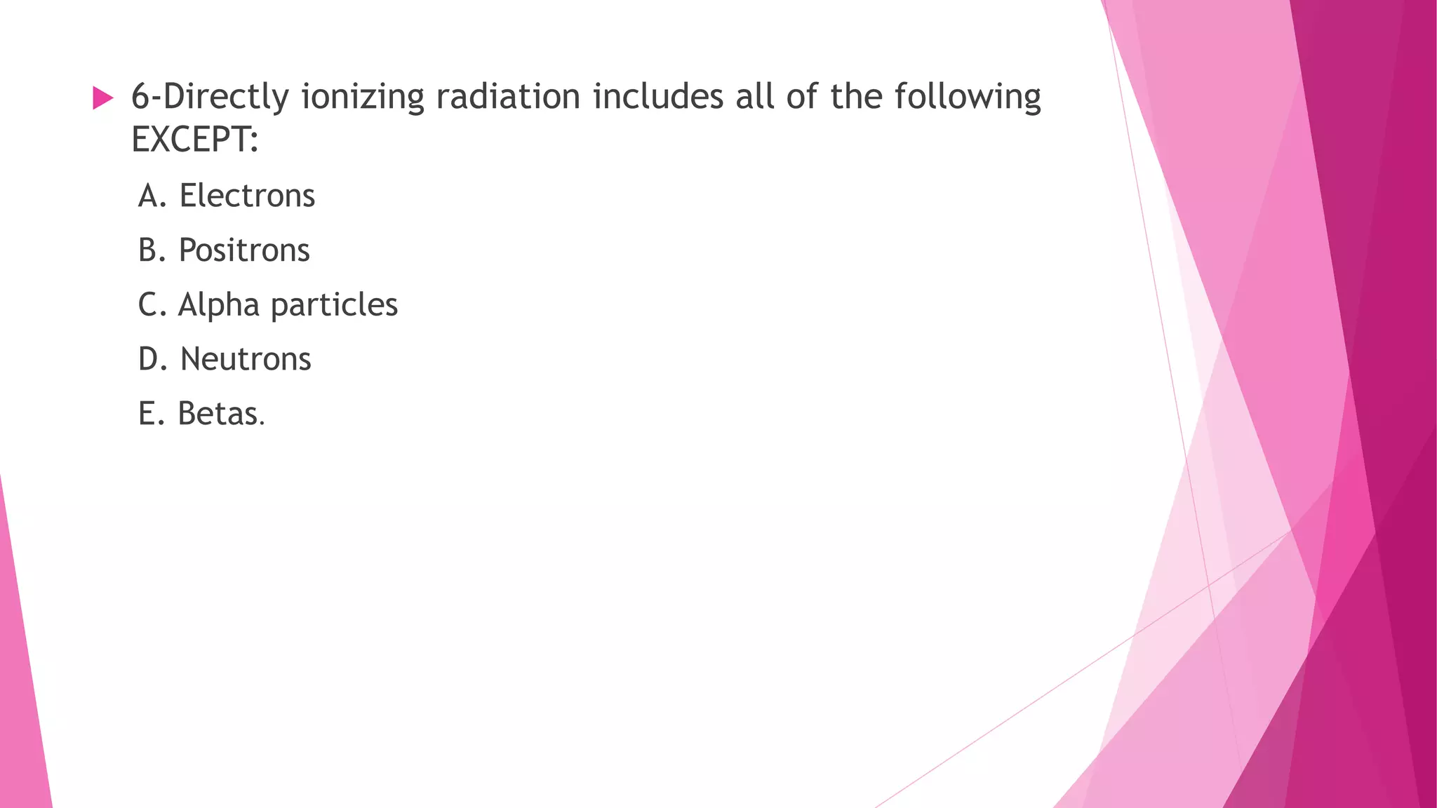 6-Directly ionizing radiation includes all of the following
EXCEPT:
A. Electrons
B. Positrons
C. Alpha particles
D. Neutrons
E. Betas.
 