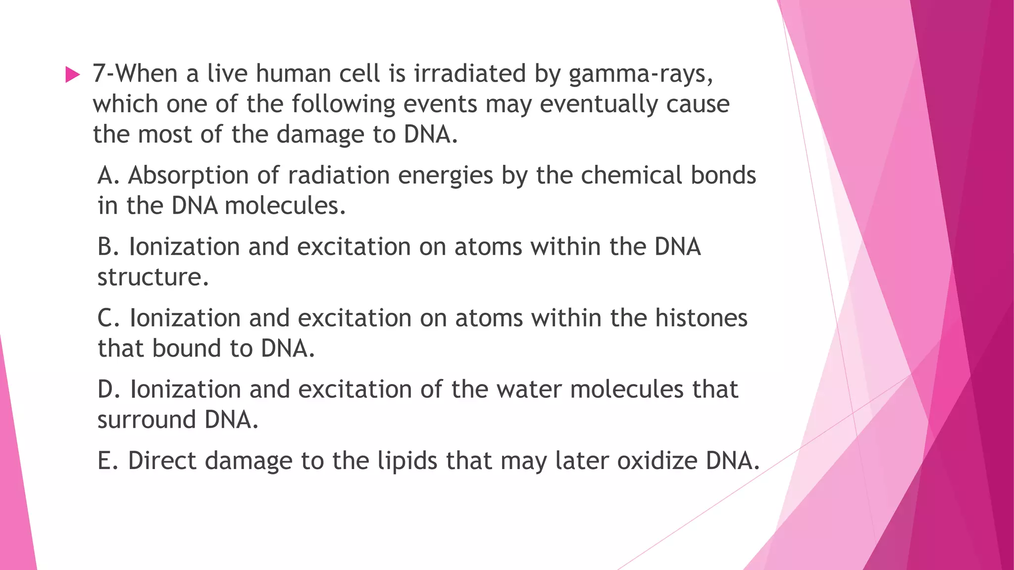  7-When a live human cell is irradiated by gamma-rays,
which one of the following events may eventually cause
the most of the damage to DNA.
A. Absorption of radiation energies by the chemical bonds
in the DNA molecules.
B. Ionization and excitation on atoms within the DNA
structure.
C. Ionization and excitation on atoms within the histones
that bound to DNA.
D. Ionization and excitation of the water molecules that
surround DNA.
E. Direct damage to the lipids that may later oxidize DNA.
 