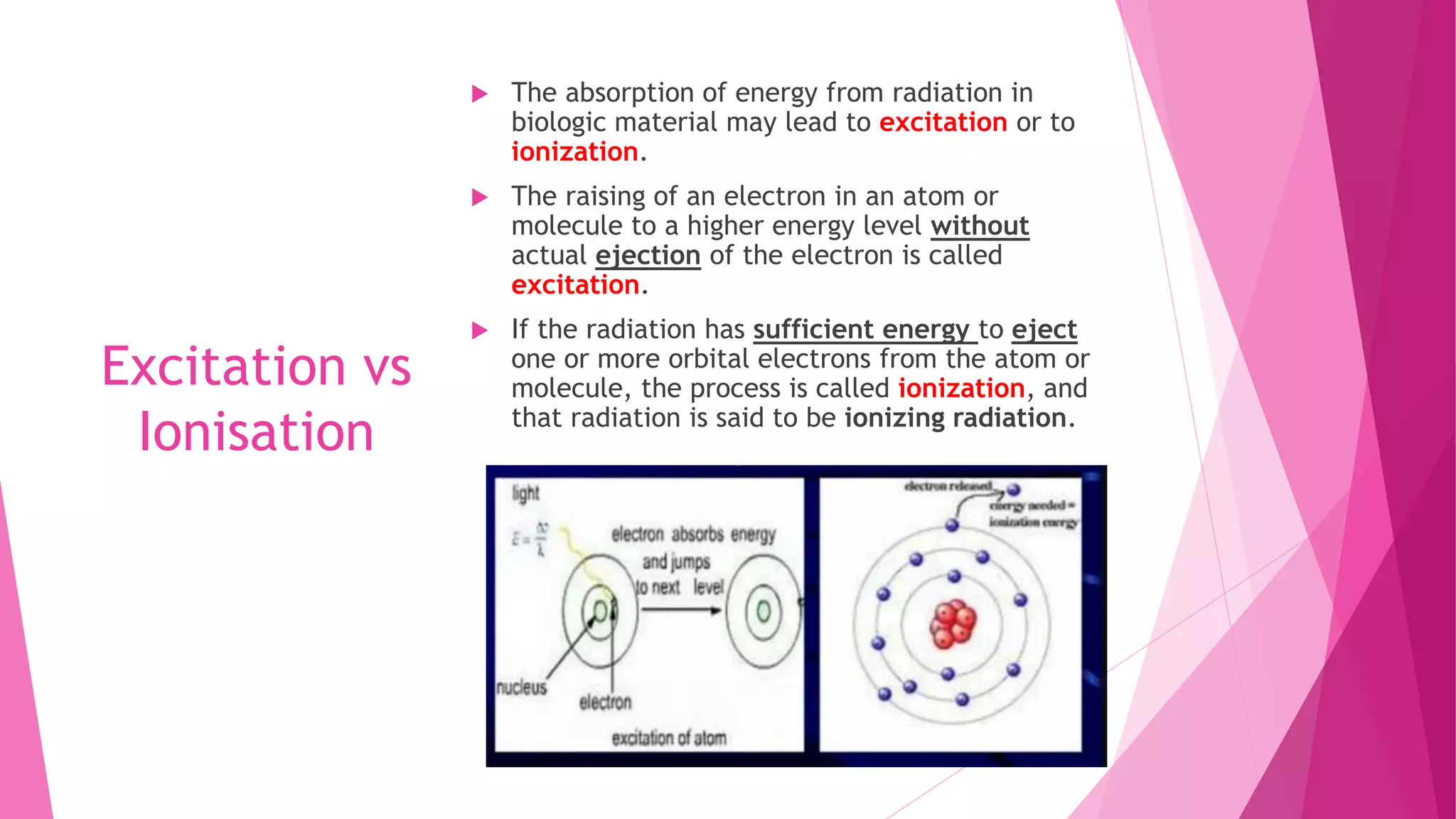 Excitation vs
Ionisation
 The absorption of energy from radiation in
biologic material may lead to excitation or to
ionization.
 The raising of an electron in an atom or
molecule to a higher energy level without
actual ejection of the electron is called
excitation.
 If the radiation has sufficient energy to eject
one or more orbital electrons from the atom or
molecule, the process is called ionization, and
that radiation is said to be ionizing radiation.
 