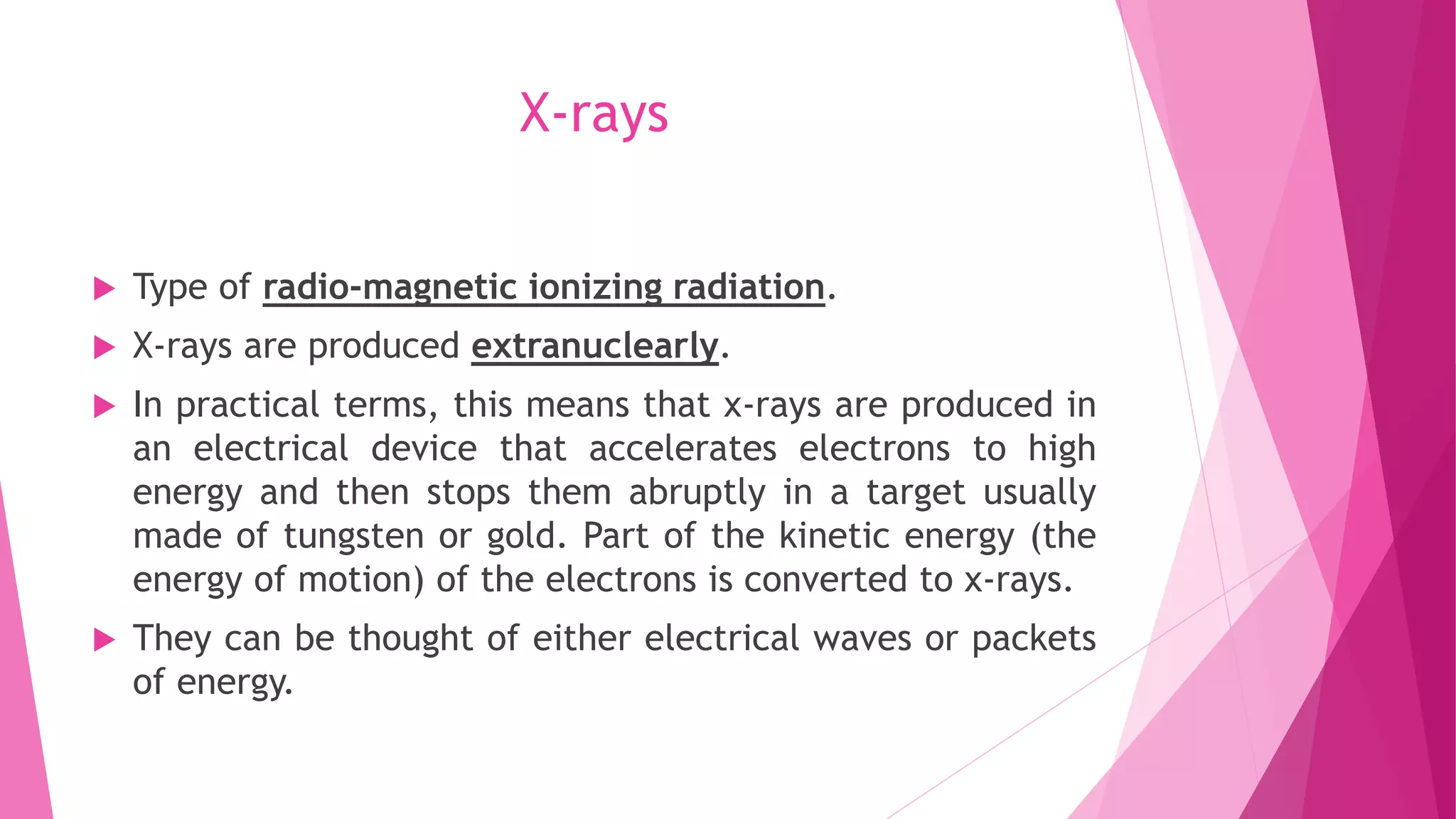X-rays
 Type of radio-magnetic ionizing radiation.
 X-rays are produced extranuclearly.
 In practical terms, this means that x-rays are produced in
an electrical device that accelerates electrons to high
energy and then stops them abruptly in a target usually
made of tungsten or gold. Part of the kinetic energy (the
energy of motion) of the electrons is converted to x-rays.
 They can be thought of either electrical waves or packets
of energy.
 