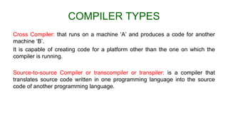 COMPILER TYPES
Cross Compiler: that runs on a machine ‘A’ and produces a code for another
machine ‘B’.
It is capable of creating code for a platform other than the one on which the
compiler is running.
Source-to-source Compiler or transcompiler or transpiler: is a compiler that
translates source code written in one programming language into the source
code of another programming language.
 
