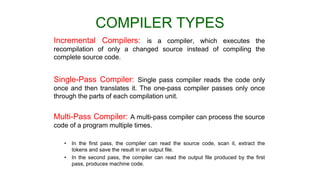 COMPILER TYPES
Incremental Compilers: is a compiler, which executes the
recompilation of only a changed source instead of compiling the
complete source code.
Single-Pass Compiler: Single pass compiler reads the code only
once and then translates it. The one-pass compiler passes only once
through the parts of each compilation unit.
Multi-Pass Compiler: A multi-pass compiler can process the source
code of a program multiple times.
• In the first pass, the compiler can read the source code, scan it, extract the
tokens and save the result in an output file.
• In the second pass, the compiler can read the output file produced by the first
pass, produces machine code.
 