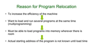 Reason for Program Relocation
• To increase the efficiency of the machine
• Want to load and run several programs at the same time
(multiprogramming)
• Must be able to load programs into memory wherever there is
room
• Actual starting address of the program is not known until load time
 