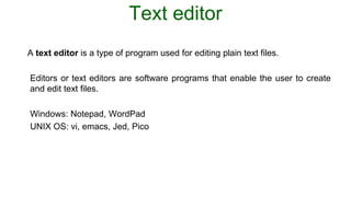 Text editor
A text editor is a type of program used for editing plain text files.
Editors or text editors are software programs that enable the user to create
and edit text files.
Windows: Notepad, WordPad
UNIX OS: vi, emacs, Jed, Pico
 