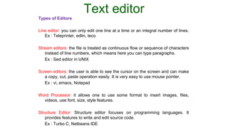 Text editor
Types of Editors
Line editor: you can only edit one line at a time or an integral number of lines.
Ex : Teleprinter, edlin, teco
Stream editors: the file is treated as continuous flow or sequence of characters
instead of line numbers, which means here you can type paragraphs.
Ex : Sed editor in UNIX
Screen editors: the user is able to see the cursor on the screen and can make
a copy, cut, paste operation easily. It is very easy to use mouse pointer.
Ex : vi, emacs, Notepad
Word Processor: it allows one to use some format to insert images, files,
videos, use font, size, style features.
Structure Editor: Structure editor focuses on programming languages. It
provides features to write and edit source code.
Ex : Turbo C, Netbeans IDE
 