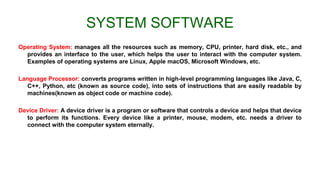 SYSTEM SOFTWARE
Operating System: manages all the resources such as memory, CPU, printer, hard disk, etc., and
provides an interface to the user, which helps the user to interact with the computer system.
Examples of operating systems are Linux, Apple macOS, Microsoft Windows, etc.
Language Processor: converts programs written in high-level programming languages like Java, C,
C++, Python, etc (known as source code), into sets of instructions that are easily readable by
machines(known as object code or machine code).
Device Driver: A device driver is a program or software that controls a device and helps that device
to perform its functions. Every device like a printer, mouse, modem, etc. needs a driver to
connect with the computer system eternally.
 