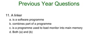 Previous Year Questions
11. A linker
a. is a software programme
b. combines part of a programme
c. is a programme used to load monitor into main memory
d. Both (a) and (b)
 