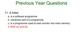 Previous Year Questions
11. A linker
a. is a software programme
b. combines part of a programme
c. is a programme used to load monitor into main memory
d. Both (a) and (b)
 