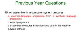 Previous Year Questions
15. An assembler in a computer system prepares
a. machine-language programme from a symbolic language
programme
b. object programme
c. assembles computer instructions and data in the machine
d. None of these
 