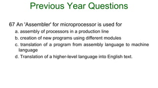 Previous Year Questions
67 An 'Assembler' for microprocessor is used for
a. assembly of processors in a production line
b. creation of new programs using different modules
c. translation of a program from assembly language to machine
language
d. Translation of a higher-level language into English text.
 