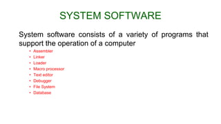 SYSTEM SOFTWARE
System software consists of a variety of programs that
support the operation of a computer
• Assembler
• Linker
• Loader
• Macro processor
• Text editor
• Debugger
• File System
• Database
 