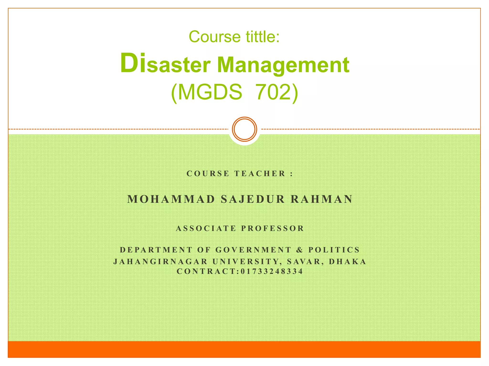 C O U R S E T E A C H E R :
MOHAMMAD SAJEDUR RAHMAN
A S S O C I AT E P R O F E S S O R
D E PA R T M E N T O F G O V E R N M E N T & P O L I T I C S
J A H A N G I R N A G A R U N I V E R S I T Y, S AVA R , D H A K A
C O N T R A C T: 0 1 7 3 3 2 4 8 3 3 4
Course tittle:
Disaster Management
(MGDS 702)
 